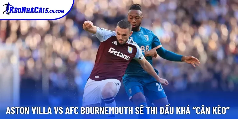 Aston Villa vs AFC Bournemouth sẽ thi đấu khá “cân kèo”