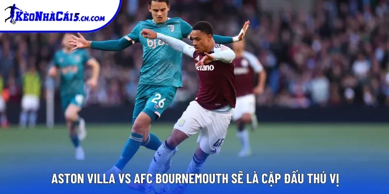 Aston Villa Vs AFC Bournemouth sẽ là cặp đấu thú vị